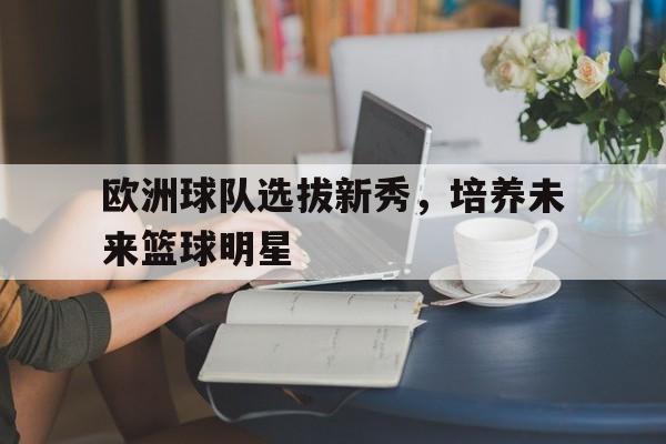 关于欧洲球队选拔新秀，培养未来篮球明星的信息