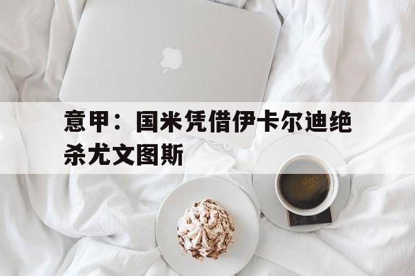 意甲:国米凭借伊卡尔迪绝杀尤文图斯